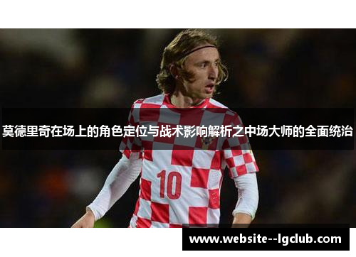 莫德里奇在场上的角色定位与战术影响解析之中场大师的全面统治 莫德里奇在场上的角色定位与战术影响解析之中场大师的全面统治