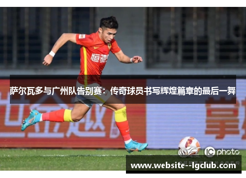 萨尔瓦多与广州队告别赛：传奇球员书写辉煌篇章的最后一舞