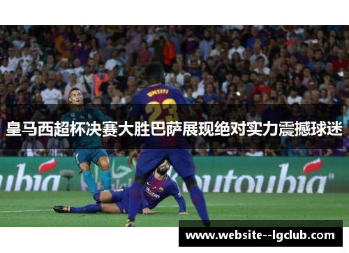 皇马西超杯决赛大胜巴萨展现绝对实力震撼球迷 皇马西超杯决赛大胜巴萨展现绝对实力震撼球迷