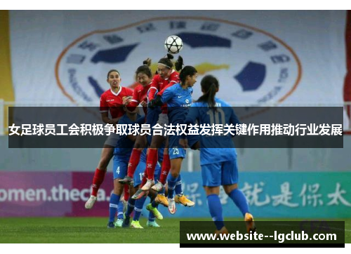 女足球员工会积极争取球员合法权益发挥关键作用推动行业发展 女足球员工会积极争取球员合法权益发挥关键作用推动行业发展
